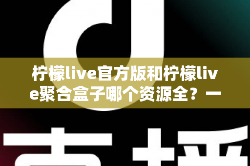 柠檬live官方版和柠檬live聚合盒子哪个资源全?一篇文章讲透资源、体验与选择 柠檬live官方版和柠檬live聚合盒子哪个资源全?一篇文章讲透资源、体验与选择