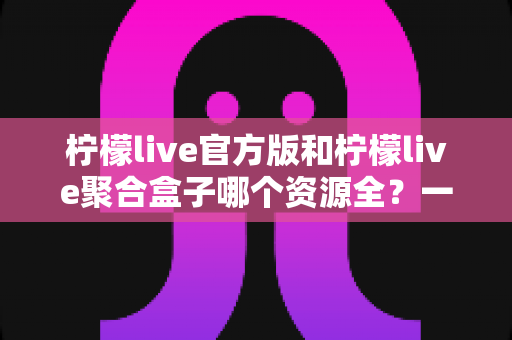 柠檬live官方版和柠檬live聚合盒子哪个资源全?一篇文章讲透资源、体验与选择 柠檬live官方版和柠檬live聚合盒子哪个资源全?一篇文章讲透资源、体验与选择