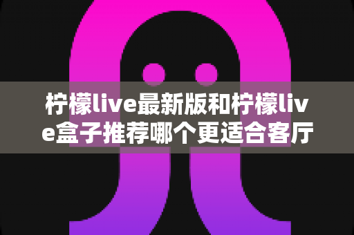 柠檬live最新版和柠檬live盒子推荐哪个更适合客厅?客厅大屏观影设备深度对比与选购指南 柠檬live最新版和柠檬live盒子推荐哪个更适合客厅?客厅大屏观影设备深度对比与选购指南