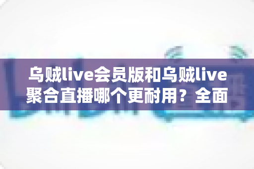 乌贼live会员版和乌贼live聚合直播哪个更耐用？全面对比解析与选择指南