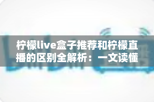 柠檬live盒子推荐和柠檬直播的区别全解析:一文读懂两大平台如何选择更省心 柠檬live盒子推荐和柠檬直播的区别全解析:一文读懂两大平台如何选择更省心