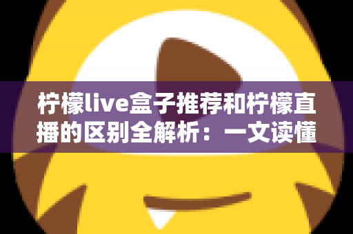 柠檬live盒子推荐和柠檬直播的区别全解析:一文读懂两大平台如何选择更省心 柠檬live盒子推荐和柠檬直播的区别全解析:一文读懂两大平台如何选择更省心