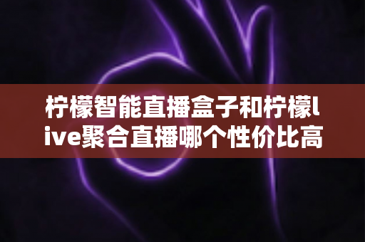 柠檬智能直播盒子和柠檬live聚合直播哪个性价比高？2025年最新选购对比指南帮你一次看懂