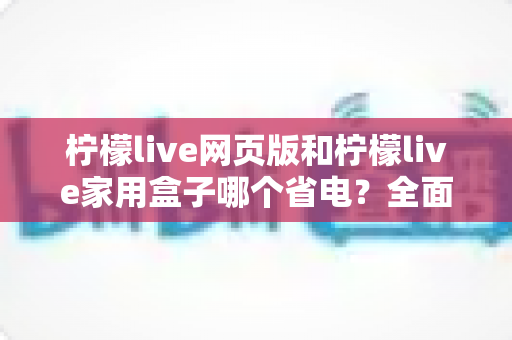 柠檬live网页版和柠檬live家用盒子哪个省电？全面功耗对比与实用省电指南