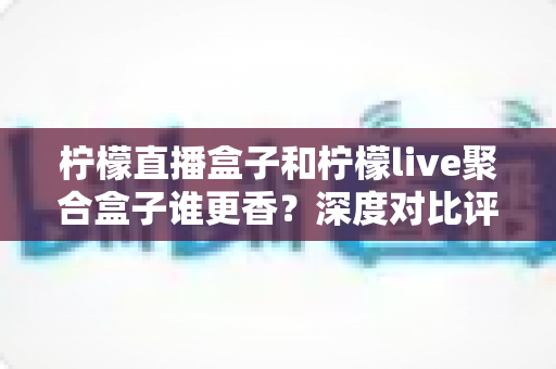 柠檬直播盒子和柠檬live聚合盒子谁更香？深度对比评测，帮你选对电视观影神器不踩坑