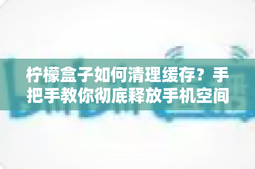 柠檬盒子如何清理缓存？手把手教你彻底释放手机空间、提升运行速度的完整教程