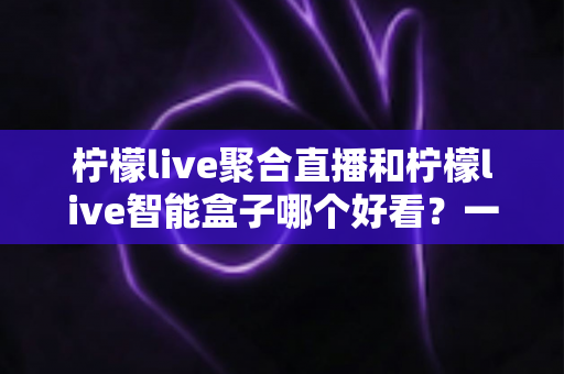 柠檬live聚合直播和柠檬live智能盒子哪个好看？一文读懂两大观影方案的真实差异
