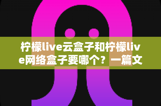 柠檬live云盒子和柠檬live网络盒子要哪个？一篇文章帮你彻底搞懂选购难题