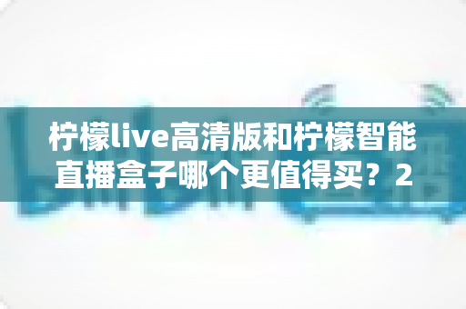 柠檬live高清版和柠檬智能直播盒子哪个更值得买？2025年最新选购对比全攻略