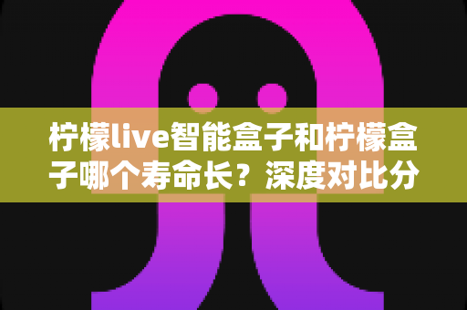 柠檬live智能盒子和柠檬盒子哪个寿命长？深度对比分析与延长寿命全攻略