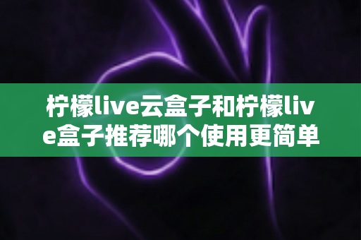 柠檬live云盒子和柠檬live盒子推荐哪个使用更简单?——新手友好度全方位对比评测指南 柠檬live云盒子和柠檬live盒子推荐哪个使用更简单?——新手友好度全方位对比评测指南