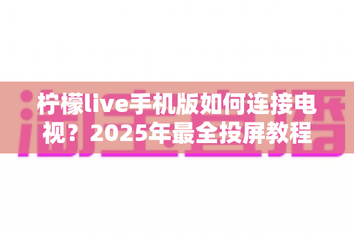 柠檬live手机版如何连接电视？2025年最全投屏教程与实用技巧大公开