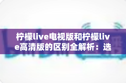 柠檬live电视版和柠檬live高清版的区别全解析:选对版本,畅享极致观看体验 柠檬live电视版和柠檬live高清版的区别全解析:选对版本,畅享极致观看体验