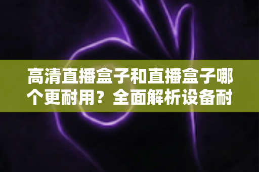 高清直播盒子和直播盒子哪个更耐用?全面解析设备耐用性差异与实用选购指南 高清直播盒子和直播盒子哪个更耐用?全面解析设备耐用性差异与实用选购指南