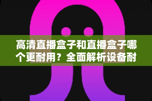 高清直播盒子和直播盒子哪个更耐用?全面解析设备耐用性差异与实用选购指南 高清直播盒子和直播盒子哪个更耐用?全面解析设备耐用性差异与实用选购指南