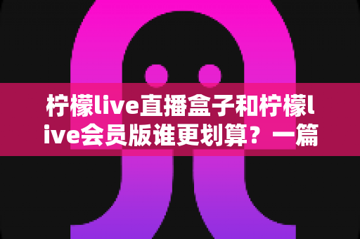 柠檬live直播盒子和柠檬live会员版谁更划算?一篇讲透价格、功能与适用人群的选购指南 柠檬live直播盒子和柠檬live会员版谁更划算?一篇讲透价格、功能与适用人群的选购指南