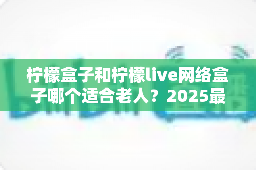 柠檬盒子和柠檬live网络盒子哪个适合老人？2025最新选购指南与深度对比分析
