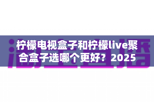 柠檬电视盒子和柠檬live聚合盒子选哪个更好？2025年最新选购对比全指南