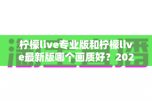 柠檬live专业版和柠檬live最新版哪个画质好?2025深度实测对比指南全解析 柠檬live专业版和柠檬live最新版哪个画质好?2025深度实测对比指南全解析