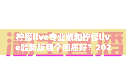 柠檬live专业版和柠檬live最新版哪个画质好?2025深度实测对比指南全解析 柠檬live专业版和柠檬live最新版哪个画质好?2025深度实测对比指南全解析