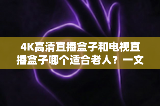 4K高清直播盒子和电视直播盒子哪个适合老人？一文读懂选购要点，让长辈看剧更省心
