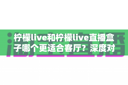 柠檬live和柠檬live直播盒子哪个更适合客厅？深度对比帮你选出理想的家庭影音方案