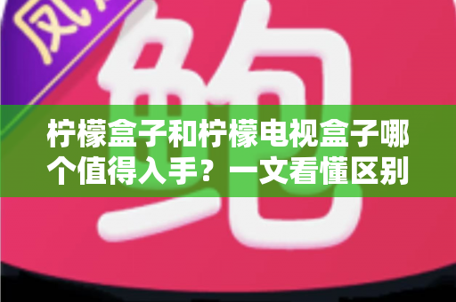 柠檬盒子和柠檬电视盒子哪个值得入手？一文看懂区别、配置与真实选购建议