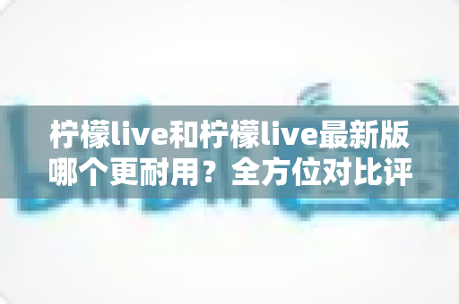 柠檬live和柠檬live最新版哪个更耐用?全方位对比评测与版本选择实用指南 柠檬live和柠檬live最新版哪个更耐用?全方位对比评测与版本选择实用指南