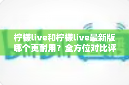 柠檬live和柠檬live最新版哪个更耐用？全方位对比评测与版本选择实用指南