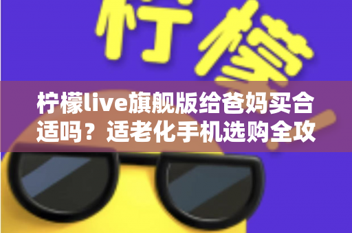 柠檬live旗舰版给爸妈买合适吗？适老化手机选购全攻略帮你一次看懂