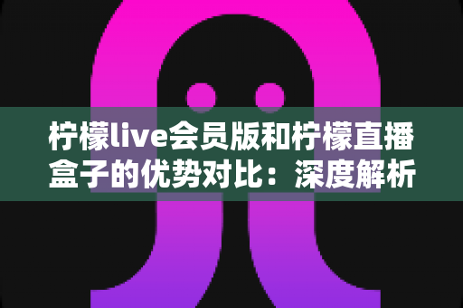 柠檬live会员版和柠檬直播盒子的优势对比：深度解析两大版本差异，帮你选出最适合自己的观看方案