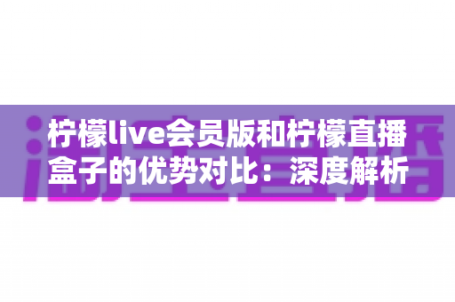 柠檬live会员版和柠檬直播盒子的优势对比：深度解析两大版本差异，帮你选出最适合自己的观看方案