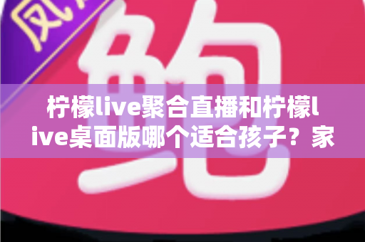柠檬live聚合直播和柠檬live桌面版哪个适合孩子?家长必读的深度对比与安全使用指南 柠檬live聚合直播和柠檬live桌面版哪个适合孩子?家长必读的深度对比与安全使用指南