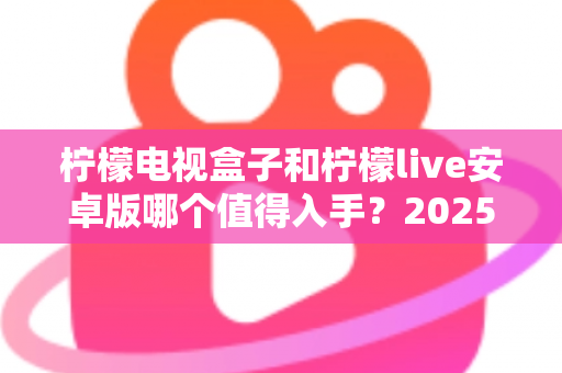 柠檬电视盒子和柠檬live安卓版哪个值得入手？2025年最全选购对比指南，帮你一次选对不花冤枉钱