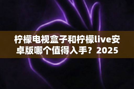 柠檬电视盒子和柠檬live安卓版哪个值得入手？2025年最全选购对比指南，帮你一次选对不花冤枉钱