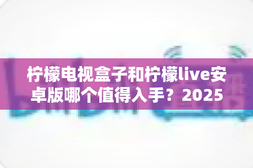 柠檬电视盒子和柠檬live安卓版哪个值得入手？2025年最全选购对比指南，帮你一次选对不花冤枉钱