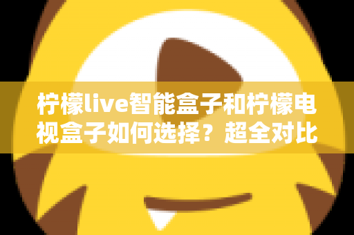 柠檬live智能盒子和柠檬电视盒子如何选择?超全对比解析助你轻松选购不踩坑 柠檬live智能盒子和柠檬电视盒子如何选择?超全对比解析助你轻松选购不踩坑