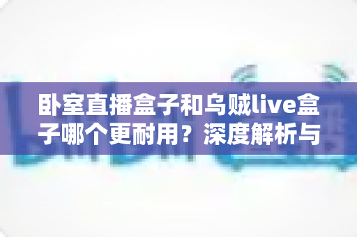 卧室直播盒子和乌贼live盒子哪个更耐用?深度解析与选购全指南 卧室直播盒子和乌贼live盒子哪个更耐用?深度解析与选购全指南