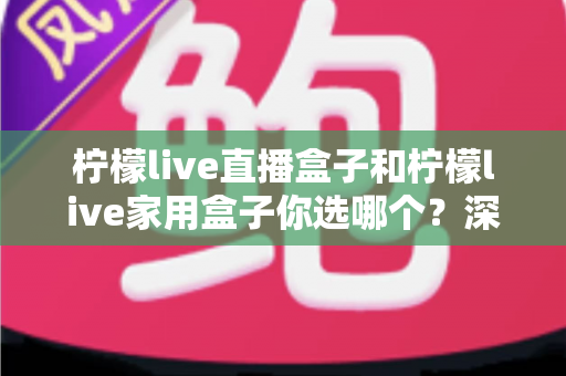 柠檬live直播盒子和柠檬live家用盒子你选哪个?深度对比评测助你一步选对不踩坑 柠檬live直播盒子和柠檬live家用盒子你选哪个?深度对比评测助你一步选对不踩坑