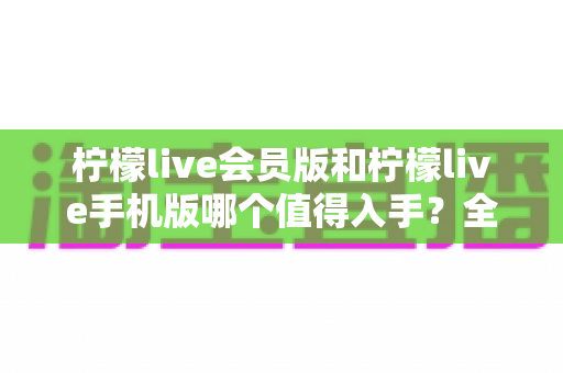 柠檬live会员版和柠檬live手机版哪个值得入手?全面对比帮你少花冤枉钱 柠檬live会员版和柠檬live手机版哪个值得入手?全面对比帮你少花冤枉钱