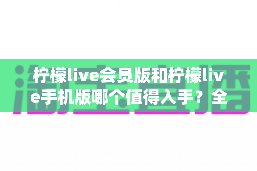 柠檬live会员版和柠檬live手机版哪个值得入手?全面对比帮你少花冤枉钱 柠檬live会员版和柠檬live手机版哪个值得入手?全面对比帮你少花冤枉钱