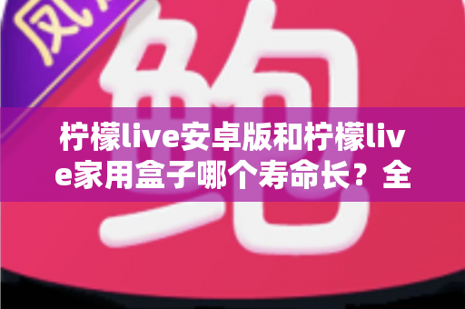 柠檬live安卓版和柠檬live家用盒子哪个寿命长？全面解析两者使用寿命差异与延长寿命实用指南