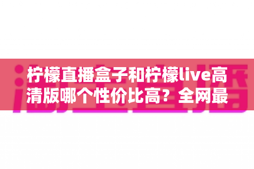 柠檬直播盒子和柠檬live高清版哪个性价比高?全网最全对比评测与选购指南 柠檬直播盒子和柠檬live高清版哪个性价比高?全网最全对比评测与选购指南