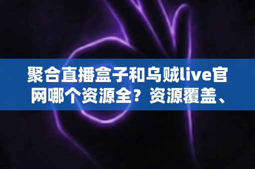 聚合直播盒子和乌贼live官网哪个资源全？资源覆盖、观看体验与选择建议一次说清