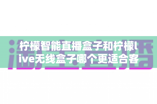 柠檬智能直播盒子和柠檬live无线盒子哪个更适合客厅？一份帮你选对家庭娱乐核心的深度对比指南