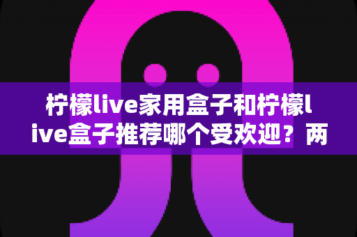 柠檬live家用盒子和柠檬live盒子推荐哪个受欢迎?两款电视盒子深度对比与选购全指南 柠檬live家用盒子和柠檬live盒子推荐哪个受欢迎?两款电视盒子深度对比与选购全指南
