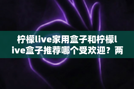 柠檬live家用盒子和柠檬live盒子推荐哪个受欢迎？两款电视盒子深度对比与选购全指南
