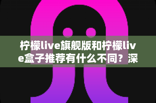 柠檬live旗舰版和柠檬live盒子推荐有什么不同?深度对比分析与选购全指南 柠檬live旗舰版和柠檬live盒子推荐有什么不同?深度对比分析与选购全指南