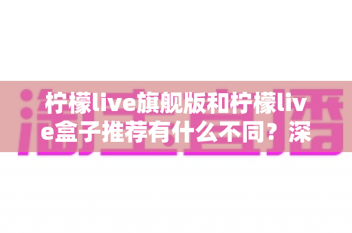 柠檬live旗舰版和柠檬live盒子推荐有什么不同？深度对比分析与选购全指南