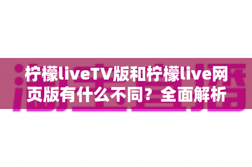 柠檬liveTV版和柠檬live网页版有什么不同？全面解析两大版本的核心差异与选择指南